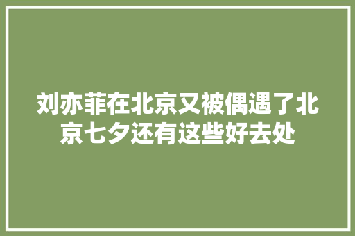 刘亦菲在北京又被偶遇了北京七夕还有这些好去处