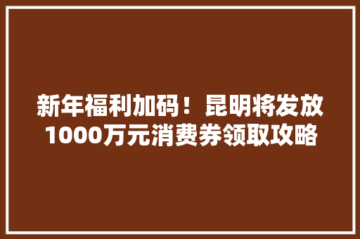 新年福利加码！昆明将发放1000万元消费券领取攻略→
