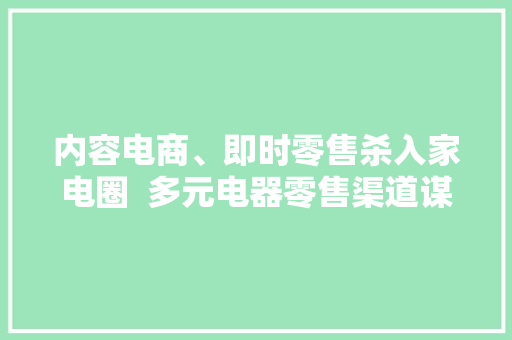 内容电商、即时零售杀入家电圈  多元电器零售渠道谋求相融共生