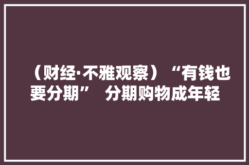 （财经·不雅观察）“有钱也要分期”  分期购物成年轻人购物新常态