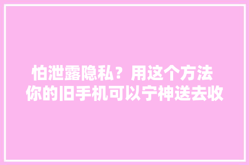 怕泄露隐私？用这个方法 你的旧手机可以宁神送去收受接收