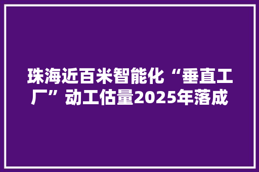 珠海近百米智能化“垂直工厂”动工估量2025年落成投产