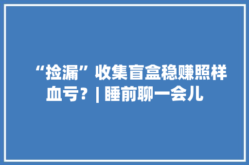 “捡漏”收集盲盒稳赚照样血亏？| 睡前聊一会儿