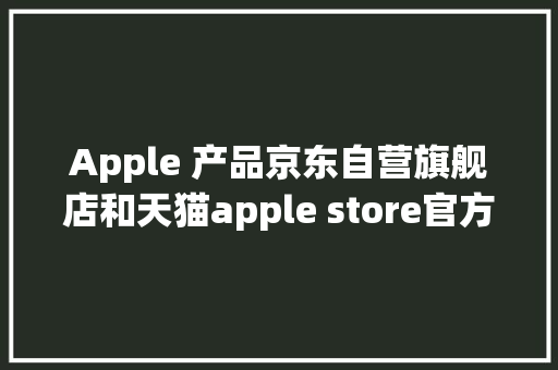 Apple 产品京东自营旗舰店和天猫apple store官方旗舰店哪个靠谱？