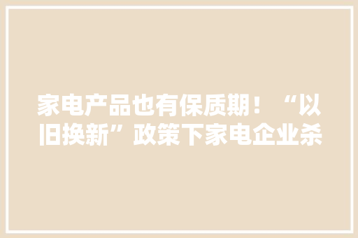 家电产品也有保质期！“以旧换新”政策下家电企业杀青行动共识