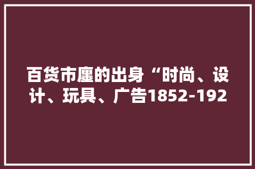 百货市廛的出身“时尚、设计、玩具、广告1852-1925”
