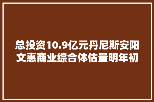 总投资10.9亿元丹尼斯安阳文惠商业综合体估量明年初整体落成