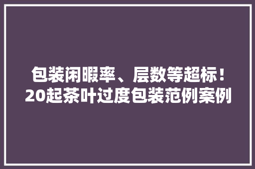 包装闲暇率、层数等超标！20起茶叶过度包装范例案例公布