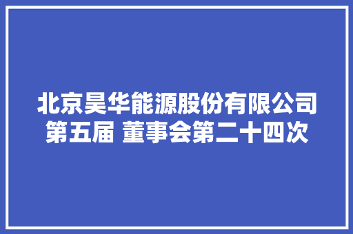 北京昊华能源股份有限公司第五届 董事会第二十四次会经由议定议通知书记