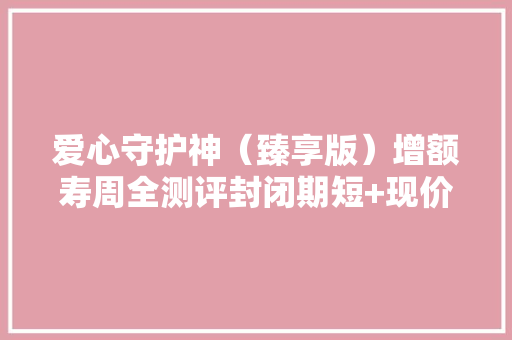 爱心守护神（臻享版）增额寿周全测评封闭期短+现价增长快！