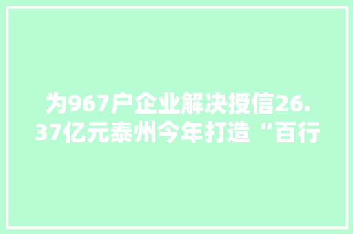 为967户企业解决授信26.37亿元泰州今年打造“百行进万企”进级版
