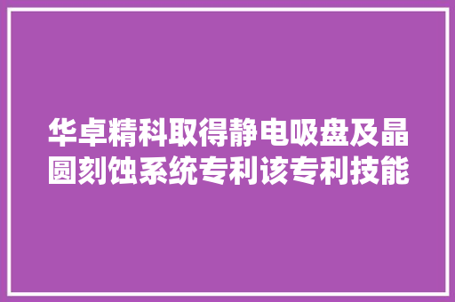 华卓精科取得静电吸盘及晶圆刻蚀系统专利该专利技能可耐受高于300℃的工艺情形最高运用温度可达甚至跨越650℃