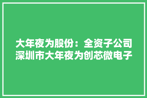 大年夜为股份：全资子公司深圳市大年夜为创芯微电子科技有限公司主要产品有NAND、DRAM存储两大年夜系列将积极关注相关政策增强自立研发能力和产品立异能力