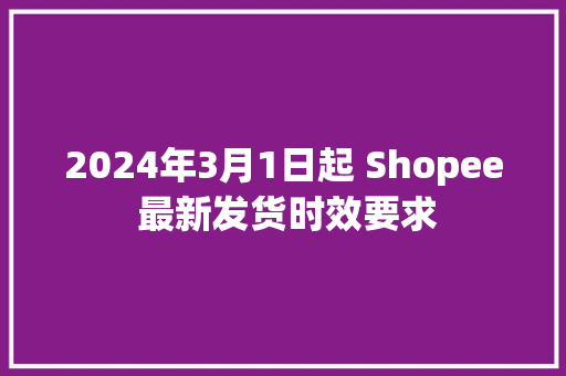 2024年3月1日起 Shopee 最新发货时效要求