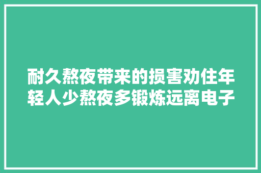 耐久熬夜带来的损害劝住年轻人少熬夜多锻炼远离电子产品