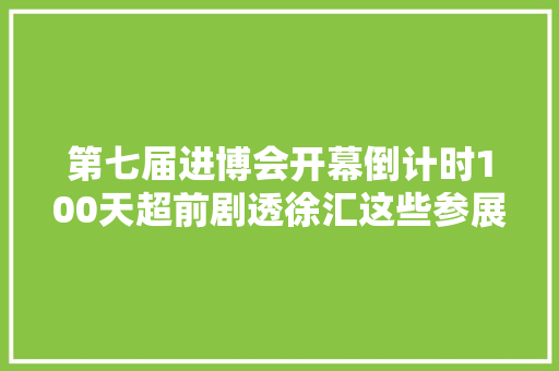第七届进博会开幕倒计时100天超前剧透徐汇这些参展企业