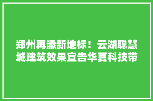 郑州再添新地标！云湖聪慧城建筑效果宣告华夏科技带初露真容