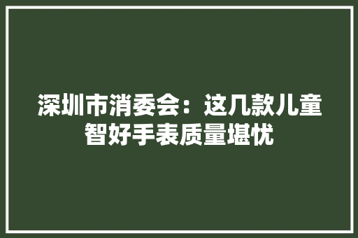 深圳市消委会：这几款儿童智好手表质量堪忧