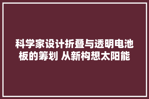 科学家设计折叠与透明电池板的筹划 从新构想太阳能运用的未来
