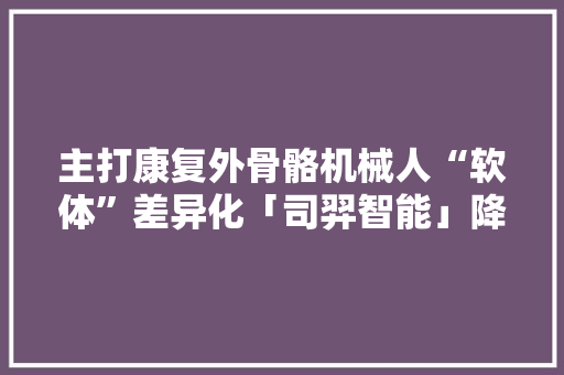 主打康复外骨骼机械人“软体”差异化「司羿智能」降低价格门槛、解放自由度限制