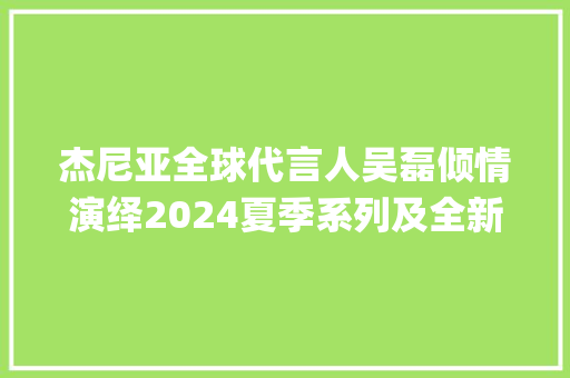 杰尼亚全球代言人吴磊倾情演绎2024夏季系列及全新Triple Stitch SECONDSKIN奢华休闲鞋