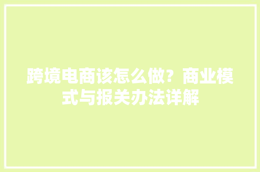 跨境电商该怎么做？商业模式与报关办法详解