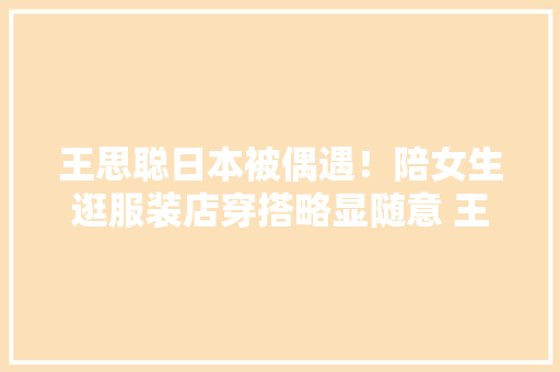 王思聪日本被偶遇！陪女生逛服装店穿搭略显随意 王思聪