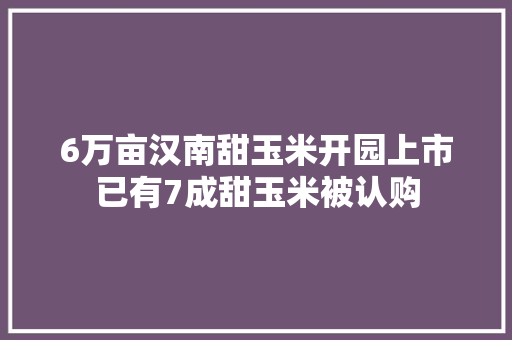 6万亩汉南甜玉米开园上市已有7成甜玉米被认购