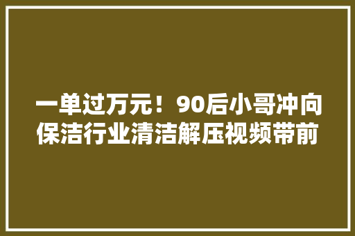 一单过万元！90后小哥冲向保洁行业清洁解压视频带前哨下市场