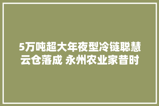 5万吨超大年夜型冷链聪慧云仓落成 永州农业家昔时夜变局