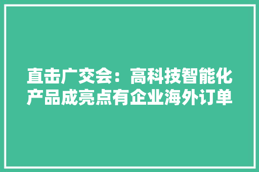 直击广交会：高科技智能化产品成亮点有企业海外订单较疫情时期增长约8倍
