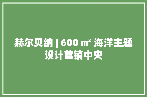 赫尔贝纳 | 600 ㎡ 海洋主题设计营销中央