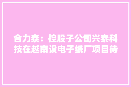 合力泰：控股子公司兴泰科技在越南设电子纸厂项目待越南审批估量有助提升海外交付能力