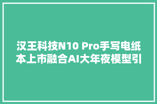 汉王科技N10 Pro手写电纸本上市融合AI大年夜模型引领墨水屏新纪元