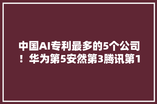 中国AI专利最多的5个公司！华为第5安然第3腾讯第1