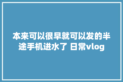 本来可以很早就可以发的半途手机进水了 日常vlog
