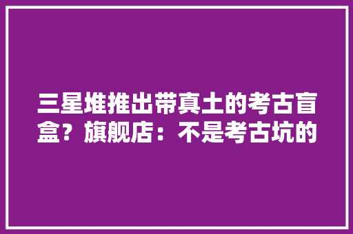 三星堆推出带真土的考古盲盒？旗舰店：不是考古坑的土是仿制的