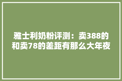 雅士利奶粉评测：卖388的和卖78的差距有那么大年夜吗？