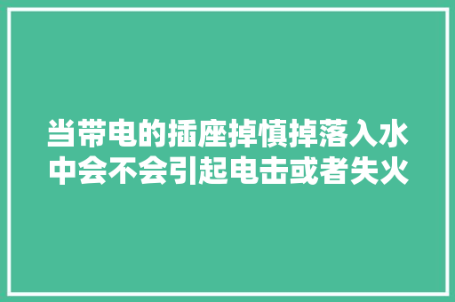 当带电的插座掉慎掉落入水中会不会引起电击或者失火等严重...