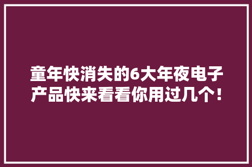 童年快消失的6大年夜电子产品快来看看你用过几个！00后基本没见过