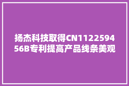 扬杰科技取得CN112259456B专利提高产品线条美观、降低产品过腐蚀导致报废的高风险