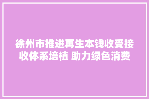 徐州市推进再生本钱收受接收体系培植 助力绿色消费进级