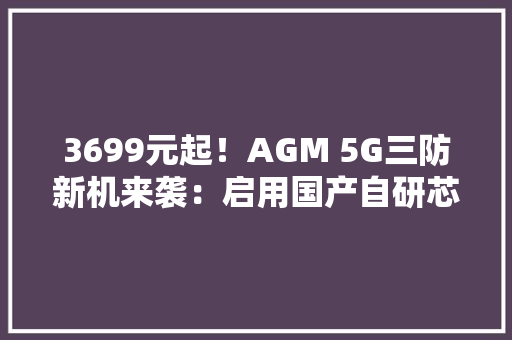 3699元起！AGM 5G三防新机来袭：启用国产自研芯片