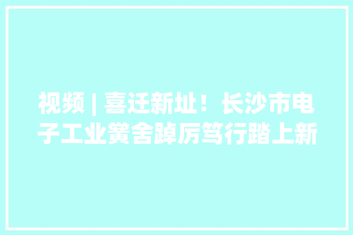 视频 | 喜迁新址！长沙市电子工业黉舍踔厉笃行踏上新征程