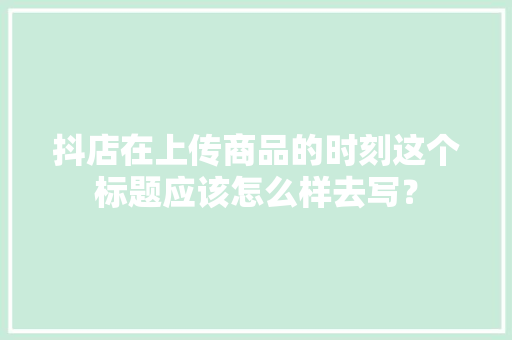抖店在上传商品的时刻这个标题应该怎么样去写？
