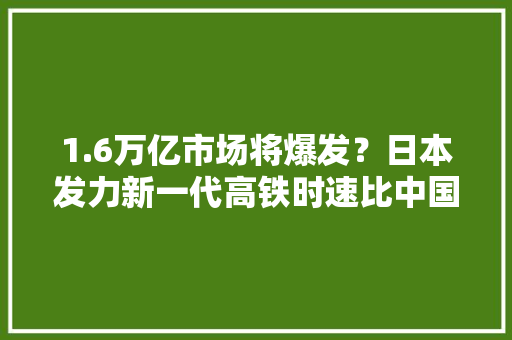 1.6万亿市场将爆发？日本发力新一代高铁时速比中国的还快