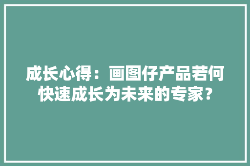成长心得：画图仔产品若何快速成长为未来的专家？