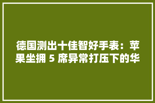 德国测出十佳智好手表：苹果坐拥 5 席异常打压下的华为仍占 2 席