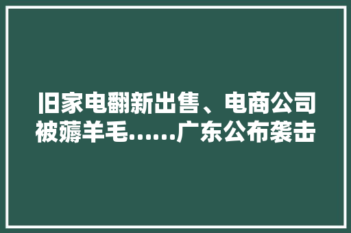 旧家电翻新出售、电商公司被薅羊毛……广东公布袭击涉企犯罪10起范例案例