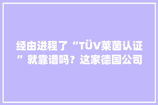 经由进程了“TÜV莱茵认证”就靠谱吗？这家德国公司说误解有点多